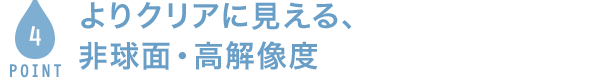 POINT4 よりクリアに見える、非球面・高解像度